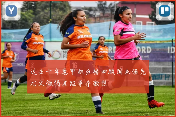 过去十年意甲积分榜回顾国米领先尤文微弱差距争夺激烈