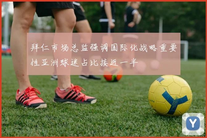 拜仁市场总监强调国际化战略重要性亚洲球迷占比接近一半