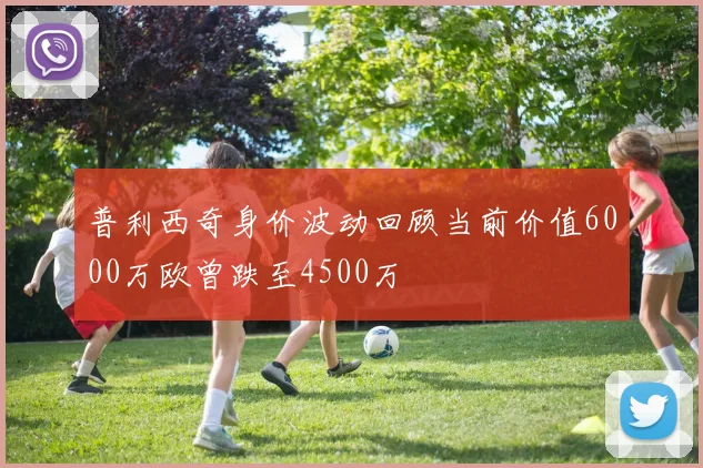 普利西奇身价波动回顾当前价值6000万欧曾跌至4500万