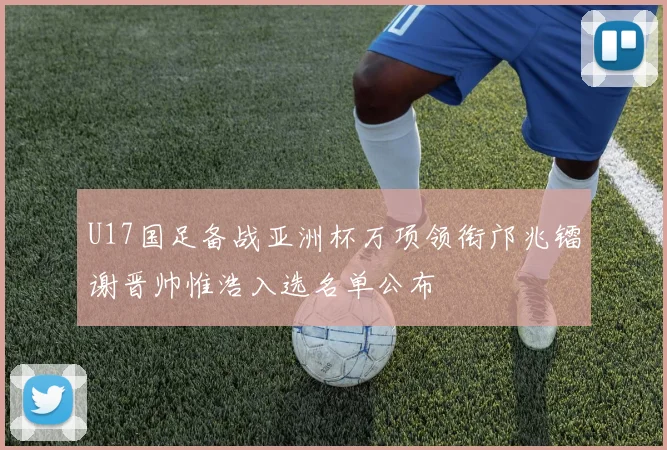 U17国足备战亚洲杯万项领衔邝兆镭谢晋帅惟浩入选名单公布