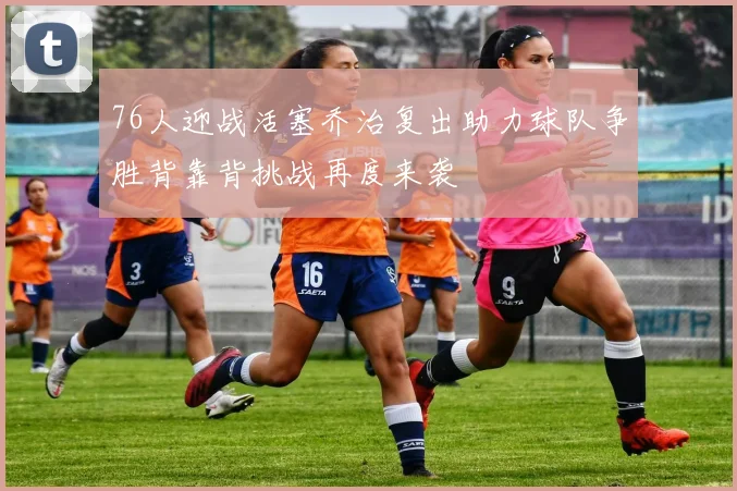 76人迎战活塞乔治复出助力球队争胜背靠背挑战再度来袭