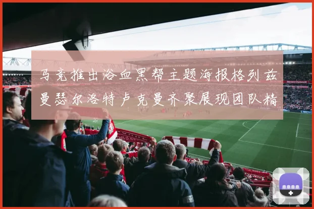 马竞推出浴血黑帮主题海报格列兹曼瑟尔洛特卢克曼齐聚展现团队精神